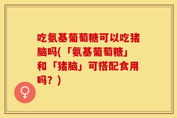 吃氨基葡萄糖可以吃猪脑吗(「氨基葡萄糖」和「猪脑」可搭配食用吗？)