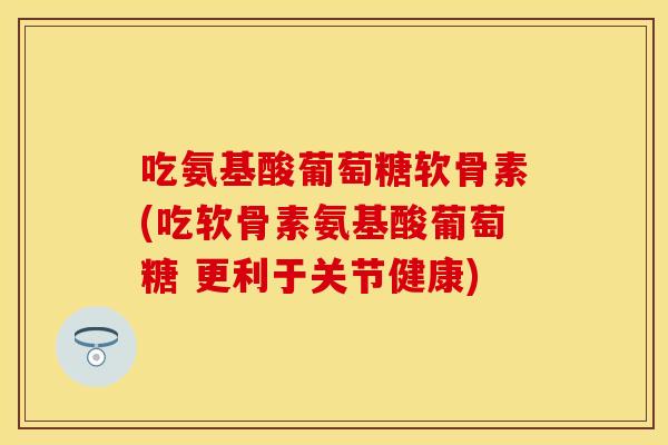 吃氨基酸葡萄糖软骨素(吃软骨素氨基酸葡萄糖 更利于关节健康)