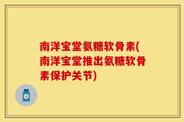 南洋宝堂氨糖软骨素(南洋宝堂推出氨糖软骨素保护关节)