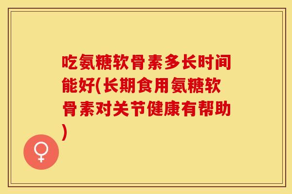 吃氨糖软骨素多长时间能好(长期食用氨糖软骨素对关节健康有帮助)