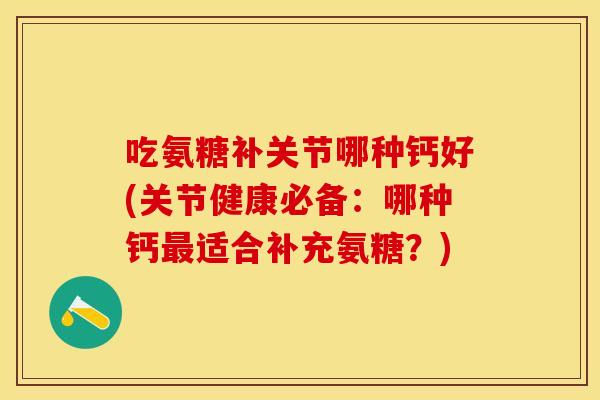 吃氨糖补关节哪种钙好(关节健康必备：哪种钙最适合补充氨糖？)