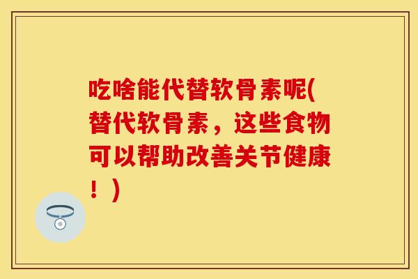 吃啥能代替软骨素呢(替代软骨素，这些食物可以帮助改善关节健康！)