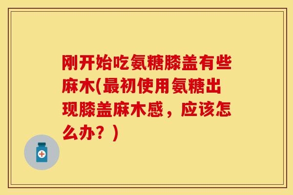 刚开始吃氨糖膝盖有些麻木(最初使用氨糖出现膝盖麻木感，应该怎么办？)