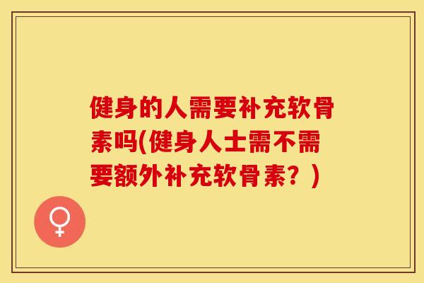 健身的人需要补充软骨素吗(健身人士需不需要额外补充软骨素？)