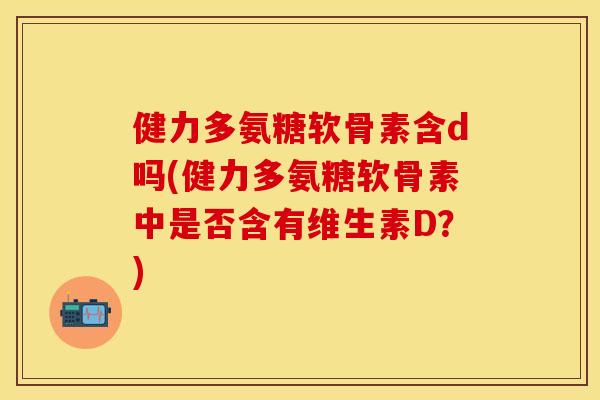 健力多氨糖软骨素含d吗(健力多氨糖软骨素中是否含有维生素D?) 健力多氨糖软骨素含d吗(健力多氨糖软骨素中是否含有维生素D?)