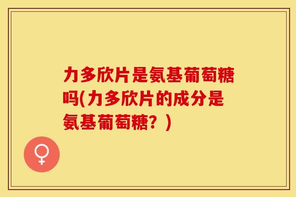 力多欣片是氨基葡萄糖吗(力多欣片的成分是氨基葡萄糖？)