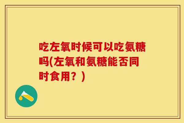 吃左氧时候可以吃氨糖吗(左氧和氨糖能否同时食用？)