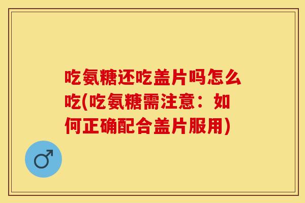 吃氨糖还吃盖片吗怎么吃(吃氨糖需注意：如何正确配合盖片服用)
