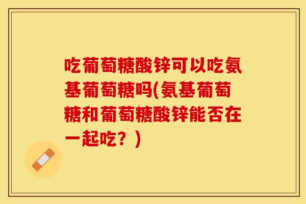 吃葡萄糖酸锌可以吃氨基葡萄糖吗(氨基葡萄糖和葡萄糖酸锌能否在一起吃？)