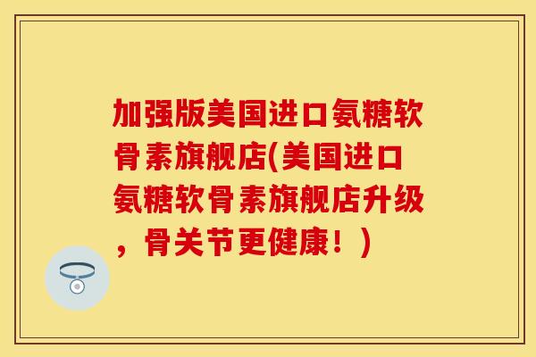 加强版美国进口氨糖软骨素旗舰店(美国进口氨糖软骨素旗舰店升级，骨关节更健康！)