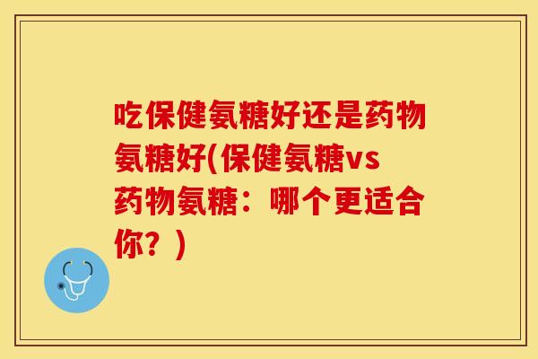 吃保健氨糖好还是药物氨糖好(保健氨糖vs药物氨糖：哪个更适合你？)