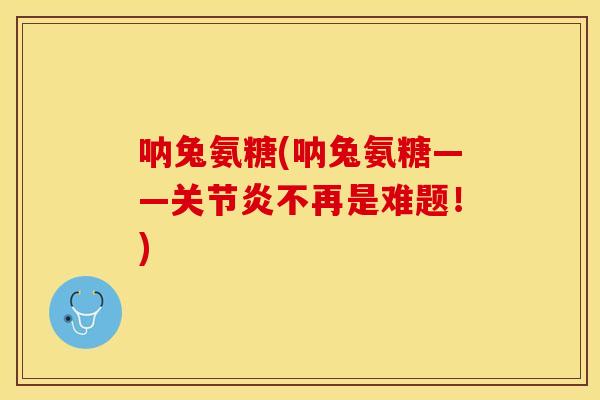呐兔氨糖(呐兔氨糖——关节炎不再是难题！)