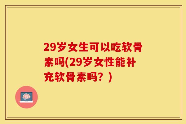 29岁女生可以吃软骨素吗(29岁女性能补充软骨素吗？)