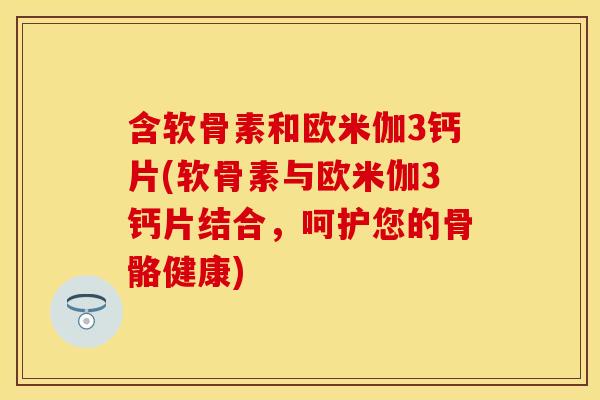 含软骨素和欧米伽3钙片(软骨素与欧米伽3钙片结合，呵护您的骨骼健康)