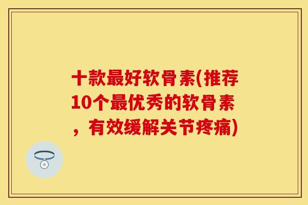 十款最好软骨素(推荐10个最优秀的软骨素，有效缓解关节疼痛)
