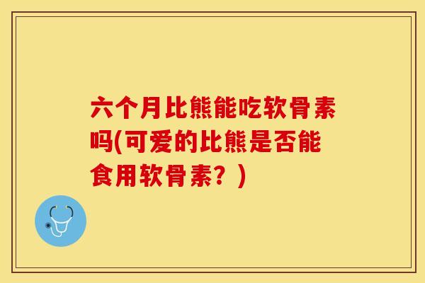 六个月比熊能吃软骨素吗(可爱的比熊是否能食用软骨素？)