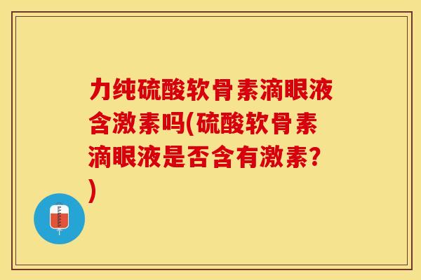力纯硫酸软骨素滴眼液含激素吗(硫酸软骨素滴眼液是否含有激素？)