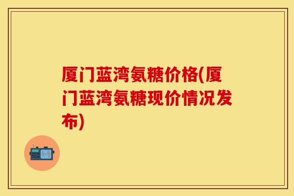 厦门蓝湾氨糖价格(厦门蓝湾氨糖现价情况发布)
