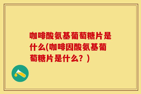 咖啡酸氨基葡萄糖片是什么(咖啡因酸氨基葡萄糖片是什么？)
