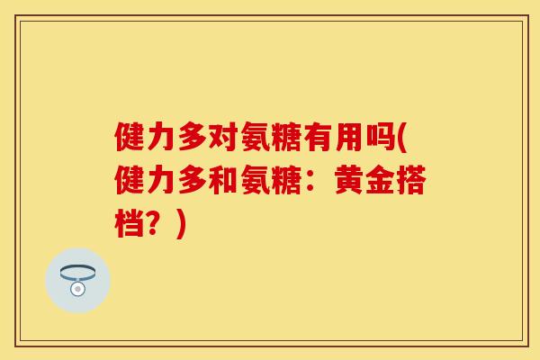 健力多对氨糖有用吗(健力多和氨糖：黄金搭档？)