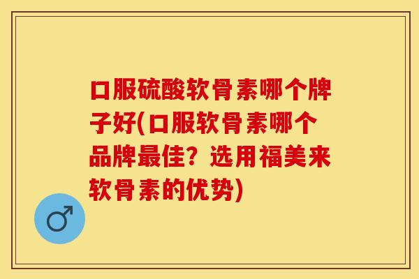 口服硫酸软骨素哪个牌子好(口服软骨素哪个品牌最佳？选用福美来软骨素的优势)