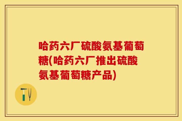 哈药六厂硫酸氨基葡萄糖(哈药六厂推出硫酸氨基葡萄糖产品) 哈药六厂硫酸氨基葡萄糖(哈药六厂推出硫酸氨基葡萄糖产品)