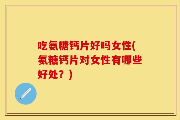 吃氨糖钙片好吗女性(氨糖钙片对女性有哪些好处？)