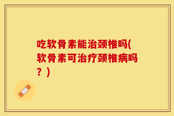 吃软骨素能治颈椎吗(软骨素可治疗颈椎病吗？)