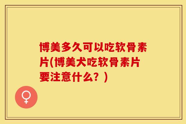博美多久可以吃软骨素片(博美犬吃软骨素片要注意什么?) 博美多久可以吃软骨素片(博美犬吃软骨素片要注意什么?)