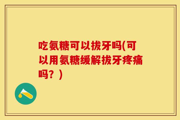 吃氨糖可以拔牙吗(可以用氨糖缓解拔牙疼痛吗？)