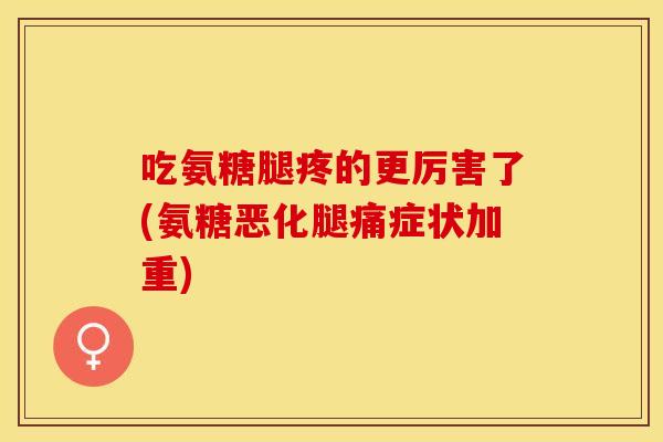 吃氨糖腿疼的更厉害了(氨糖恶化腿痛症状加重)