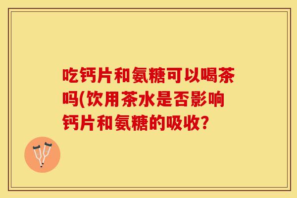 吃钙片和氨糖可以喝茶吗(饮用茶水是否影响钙片和氨糖的吸收？