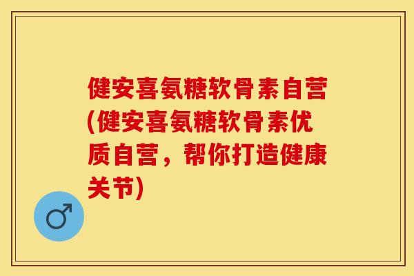 健安喜氨糖软骨素自营(健安喜氨糖软骨素优质自营，帮你打造健康关节)