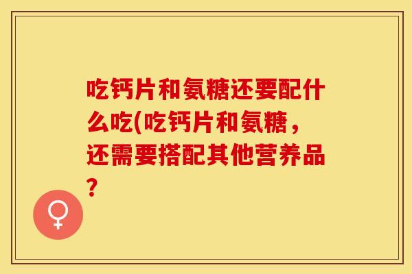 吃钙片和氨糖还要配什么吃(吃钙片和氨糖，还需要搭配其他营养品？