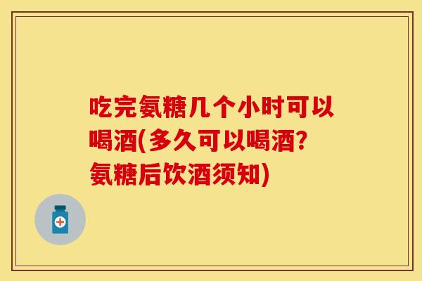 吃完氨糖几个小时可以喝酒(多久可以喝酒？氨糖后饮酒须知)