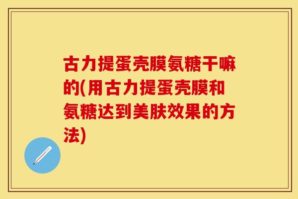 古力提蛋壳膜氨糖干嘛的(用古力提蛋壳膜和氨糖达到美肤效果的方法)