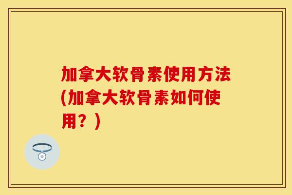加拿大软骨素使用方法(加拿大软骨素如何使用？)