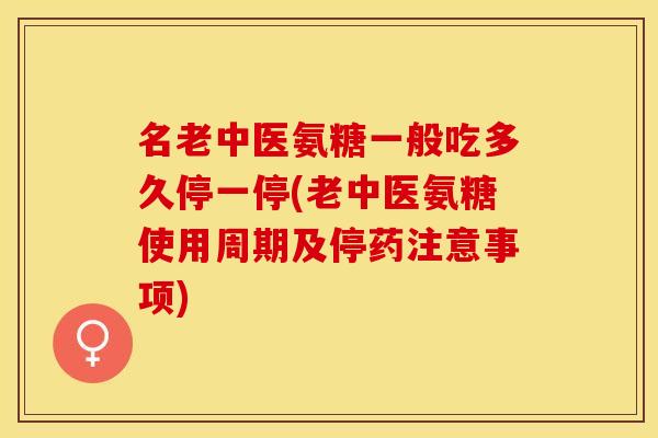 名老中医氨糖一般吃多久停一停(老中医氨糖使用周期及停药注意事项)