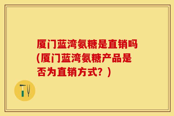 厦门蓝湾氨糖是直销吗(厦门蓝湾氨糖产品是否为直销方式？)