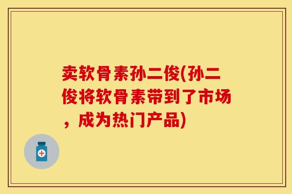 卖软骨素孙二俊(孙二俊将软骨素带到了市场，成为热门产品)