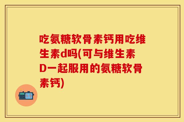 吃氨糖软骨素钙用吃维生素d吗(可与维生素D一起服用的氨糖软骨素钙)
