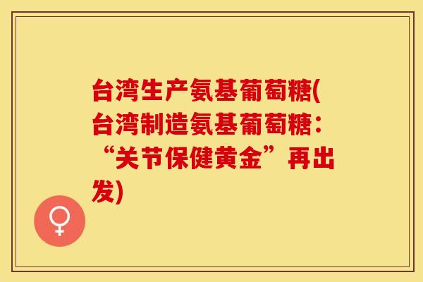 台湾生产氨基葡萄糖(台湾制造氨基葡萄糖:“关节保健黄金”再出发) 台湾生产氨基葡萄糖(台湾制造氨基葡萄糖:“关节保健黄金”再出发)