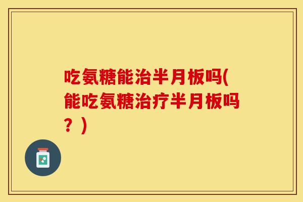 吃氨糖能治半月板吗(能吃氨糖治疗半月板吗？)