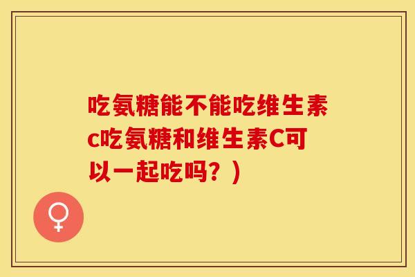 吃氨糖能不能吃维生素c吃氨糖和维生素C可以一起吃吗？)