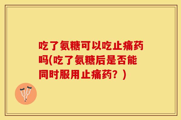 吃了氨糖可以吃药吗(吃了氨糖后是否能同时服用药?) 吃了氨糖可以吃药吗(吃了氨糖后是否能同时服用药?)