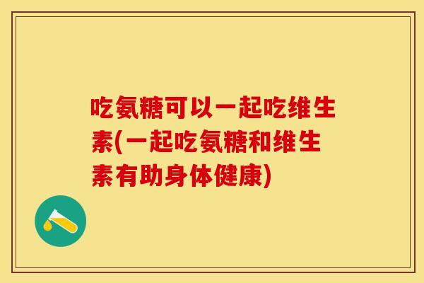 吃氨糖可以一起吃维生素(一起吃氨糖和维生素有助身体健康)