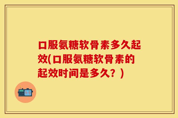 口服氨糖软骨素多久起效(口服氨糖软骨素的起效时间是多久？)