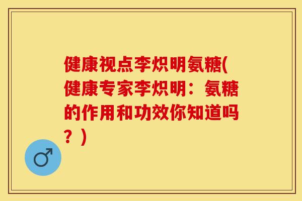 健康视点李炽明氨糖(健康专家李炽明：氨糖的作用和功效你知道吗？)