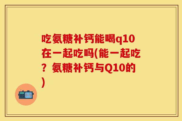吃氨糖补钙能喝q10在一起吃吗(能一起吃？氨糖补钙与Q10的)