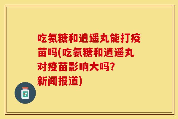 吃氨糖和逍遥丸能打疫苗吗(吃氨糖和逍遥丸对疫苗影响大吗？  新闻报道)